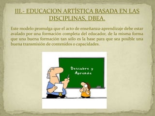 III.- EDUCACION ARTÍSTICA BASADA EN LAS
              DISCIPLINAS, DBEA.
Este modelo promulga que el acto de enseñanza-aprendizaje debe estar
avalado por una formación completa del educador, de la misma forma
que una buena formación tan sólo es la base para que sea posible una
buena transmisión de contenidos o capacidades.
 
