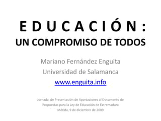 EDUCACIÓN:
UN COMPROMISO DE TODOS
     Mariano Fernández Enguita
     Universidad de Salamanca
         www.enguita.info

   Jornada de Presentación de Aportaciones al Documento de
      Propuestas para la Ley de Educación de Extremadura
                Mérida, 9 de diciembre de 2009
 