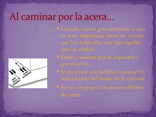 Cuando vamos por carreteras o vías es muy importante tener en  cuenta que los vehículos van más rápido que en ciudad. Debes caminar por la izquierda y por el arcén. Si no existe arcén debes caminar lo más alejado del borde de la calzada. Si vas en grupo circula uno  detrás de otro 