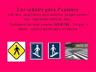 Las señales para Peatones Son  muy  importantes para nosotros  porque tenemos que  respetarlas todos los días . También se las debe respetar  SIEMPRE .  Porque  a diario,  ocurren muchísimos accidentes. 