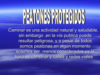 Caminar es una actividad natural y saludable, sin embargo ,en la vía publica puede resultar peligrosa, y a pesar de todos somos peatones en algún momento solemos ser  menos considerados es la hora de construir y calles y redes viales  PEATONES PROTEGIDOS 