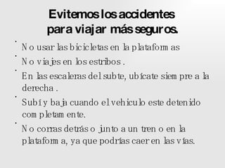 Evitemos los accidentes  para viajar más seguros. No usar las bicicletas en la plataformas No viajes en los estribos . En las escaleras del subte, ubícate siempre a la derecha . Subí y baja cuando el vehiculo este detenido completamente. No corras detrás o junto a un tren o en la plataforma, ya que podrías caer en las vías. 