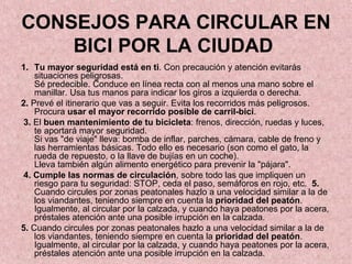 CONSEJOS PARA CIRCULAR EN BICI POR LA CIUDAD   Tu mayor seguridad está en ti . Con precaución y atención evitarás situaciones peligrosas. Sé predecible. Conduce en línea recta con al menos una mano sobre el manillar. Usa tus manos para indicar los giros a izquierda o derecha.  2.  Prevé el itinerario que vas a seguir. Evita los recorridos más peligrosos. Procura  usar el mayor recorrido posible de carril-bici .  3.  El  buen mantenimiento de tu bicicleta : frenos, dirección, ruedas y luces, te aportará mayor seguridad.  Si vas "de viaje" lleva: bomba de inflar, parches, cámara, cable de freno y las herramientas básicas. Todo ello es necesario (son como el gato, la rueda de repuesto, o la llave de bujías en un coche). Lleva también algún alimento energético para prevenir la "pájara". 4. Cumple las normas de circulación , sobre todo las que impliquen un riesgo para tu seguridad: STOP, ceda el paso, semáforos en rojo, etc.  5.  Cuando circules por zonas peatonales hazlo a una velocidad similar a la de los viandantes, teniendo siempre en cuenta la  prioridad del peatón . Igualmente, al circular por la calzada, y cuando haya peatones por la acera, préstales atención ante una posible irrupción en la calzada.  5.  Cuando circules por zonas peatonales hazlo a una velocidad similar a la de los viandantes, teniendo siempre en cuenta la  prioridad del peatón . Igualmente, al circular por la calzada, y cuando haya peatones por la acera, préstales atención ante una posible irrupción en la calzada.  
