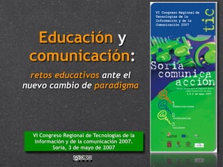 Educación y
 comunicación:
  retos educativos ante el
nuevo cambio de paradigma




  VI Congreso Regional de Tecnologías de la
   información y de la comunicación 2007.
          Soria, 3 de mayo de 2007
