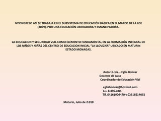IVCONGRESO ASI SE TRABAJA EN EL SUBSISTEMA DE EDUCACIÓN BÁSICA EN EL MARCO DE LA LOE
                 (2009), POR UNA EDUCACIÓN LIBERADORA Y EMANCIPADORA.



LA EDUCACION Y SEGURIDAD VIAL COMO ELEMENTO FUNDAMENTAL EN LA FORMACIÓN INTEGRAL DE
    LOS NIÑOS Y NIÑAS DEL CENTRO DE EDUCACION INICIAL “LA LLOVIZNA” UBICADO EN MATURIN
                                     ESTADO MONAGAS.




                                                              Autor: Lcda... Eglia Bolívar
                                                            Docente de Aula
                                                            Coordinador de Educación Vial

                                                              egliabolivar@hotmail.com
                                                              C.I. 8.496.020.
                                                              Tlf. 04161909470 y 02916514692

                                  Maturín, Julio de 2.010
 