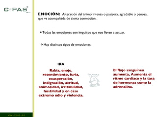www.cpas.es EMOCIÓN:   Alteración del ánimo intensa o pasajera, agradable o penosa, que va acompañada de cierta conmoción . Todas las emociones son impulsos que nos llevan a actuar. Hay distintos tipos de emociones: IRA Rabia, enojo, resentimiento, furia, exasperación, indignación, acritud, animosidad, irritabilidad, hostilidad y en caso extremo odio y violencia. El flujo sanguíneo aumenta, Aumenta el ritmo cardíaco y la tasa de hormonas como la adrenalina. 