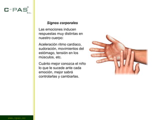 www.cpas.es Signos corporales Las emociones inducen respuestas muy distintas en nuestro cuerpo: Aceleración ritmo cardiaco, sudoración, movimientos del estómago, tensión en los músculos, etc. Cuánto mejor conozca el niño lo que le sucede ante cada emoción, mejor sabrá controlarlas y cambiarlas. 