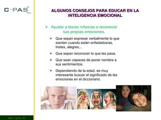 www.cpas.es ALGUNOS CONSEJOS PARA EDUCAR EN LA INTELIGENCIA EMOCIONAL Ayudar a los/as niños/as a reconocer sus propias emociones. Que sepan expresar verbalmente lo que sienten cuando están enfadados/as, tristes, alegres,.. Que sepan reconocer lo que les pasa. Que sean capaces de poner nombre a sus sentimientos. Dependiendo de la edad, es muy interesante buscar el significado de las emociones en el diccionario. 