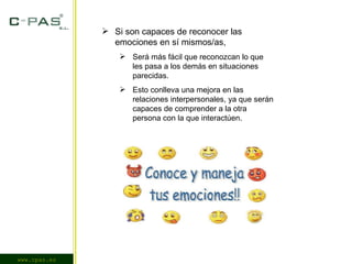 www.cpas.es Si son capaces de reconocer las emociones en sí mismos/as, Será más fácil que reconozcan lo que les pasa a los demás en situaciones parecidas. Esto conlleva una mejora en las relaciones interpersonales, ya que serán capaces de comprender a la otra persona con la que interactúen. 