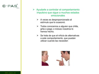 www.cpas.es Ayudarle a controlar el comportamiento impulsivo que sigue a muchos estados emocionales A veces es desproporcionado al estímulo que lo ocasionó. Todos conocemos a alguien que chilla, grita o pega; o incluso nosotros lo hemos hecho. Se trata de que el niño/a de alternativas a este comportamiento, que puedan utilizar cuando las necesiten 