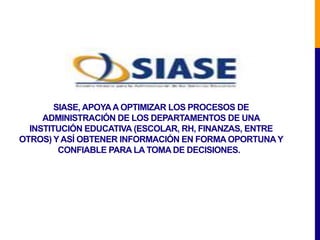 SIASE, APOYA A OPTIMIZAR LOS PROCESOS DE
     ADMINISTRACIÓN DE LOS DEPARTAMENTOS DE UNA
  INSTITUCIÓN EDUCATIVA (ESCOLAR, RH, FINANZAS, ENTRE
OTROS) Y ASÍ OBTENER INFORMACIÓN EN FORMA OPORTUNA Y
         CONFIABLE PARA LA TOMA DE DECISIONES.
 