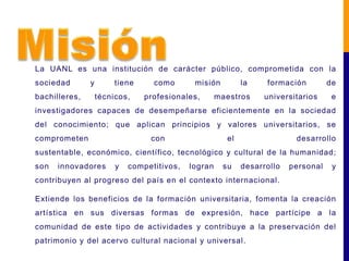La UANL es una institución de carácter público, comprometida con la
sociedad       y        tiene     como       misión         la    formación         de
bachilleres,       técnicos,    profesionales,       maestros     universitarios     e
investigadores capaces de desempeñarse eficientemente en la sociedad
del conocimiento; que aplican principios y valores universitarios, se
comprometen                      con                   el                 desarrollo
sustentable, económico, científico, tecnológico y cultural de la humanidad;
son   innovadores       y   competitivos,   logran    su    desarrollo   personal    y
contribuyen al progreso del país en el contexto internacional.

Extiende los beneficios de la formación universitaria, fomenta la creación
artística en sus diversas formas de expresión, hace partícipe a la
comunidad de este tipo de actividades y contribuye a la preservación del
patrimonio y del acervo cultural nacional y universal.
 