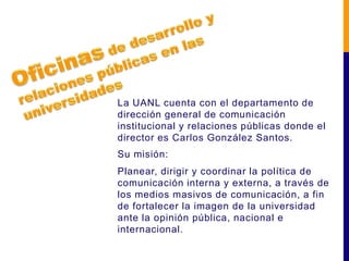 La UANL cuenta con el departamento de
dirección general de comunicación
institucional y relaciones públicas donde el
director es Carlos González Santos.
Su misión:
Planear, dirigir y coordinar la política de
comunicación interna y externa, a través de
los medios masivos de comunicación, a fin
de fortalecer la imagen de la universidad
ante la opinión pública, nacional e
internacional.
 