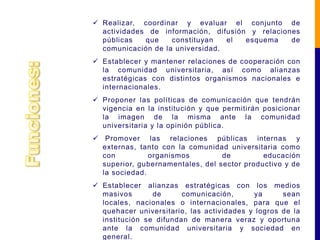  Realizar, coordinar y evaluar el conjunto de
  actividades de información, difusión y relaciones
  públicas   que    constituyan   el  esquema    de
  comunicación de la universidad.
 Establecer y mantener relaciones de cooperación con
  la comunidad universitaria, así como alianzas
  estratégicas con distintos organismos nacionales e
  internacionales.
 Proponer las políticas de comunicación que tendrán
  vigencia en la institución y que permitirán posicionar
  la imagen de la misma ante la comunidad
  universitaria y la opinión pública.
 Promover las relaciones públicas internas y
  externas, tanto con la comunidad universitaria como
  con          organismos         de         educación
  superior, gubernamentales, del sector productivo y de
  la sociedad.
 Establecer alianzas estratégicas con los medios
  masivos       de      comunicación,      ya      sean
  locales, nacionales o internacionales, para que el
  quehacer universitario, las actividades y logros de la
  institución se difundan de manera veraz y oportuna
  ante la comunidad universitaria y sociedad en
  general.
 