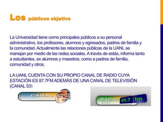 Los       públicos objetivo



La Universidad tiene como principales públicos a su personal
administrativo, los profesores, alumnos y egresados, padres de familia y
la comunidad. Actualmente las relaciones públicas de la UANL se
manejan por medio de las redes sociales. A través de estás, informa tanto
a estudiantes, ex alumnos y maestros, como a padres de familia,
comunidad y otros.

LA UANL CUENTA CON SU PROPIO CANAL DE RADIO CUYA
ESTACIÓN ES 87.7FM ADEMÁS DE UNA CANAL DE TELEVISIÓN
(CANAL 53)
 