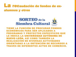 TIENE LA FUNCIÓN DE PROCURAR FONDOS
ECONÓMICOS PARA SER APLICADOS A
PROGRAMAS Y PROYECTOS ESPECÍFICOS QUE
LE INDICA LA UNIVERSIDAD AUTÓNOMA DE
NUEVO LEÓN, ASÍ COMO TAMBIÉN LA
REALIZACIÓN DE DIVERSAS ACTIVIDADES
ORIENTADAS A LA OBTENCIÓN DE RECURSOS A
TRAVÉS DE DIFERENTES ACTOS DE COMERCIO.
 