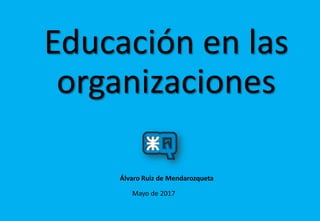 Educación en las
organizaciones
Mayo de 2017
Álvaro Ruiz de Mendarozqueta
 