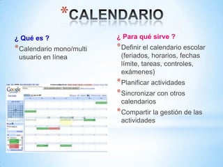 *
¿ Qué es ?                ¿ Para qué sirve ?
* Calendario mono/multi   * Definir el calendario escolar
 usuario en línea          (feriados, horarios, fechas
                           límite, tareas, controles,
                           exámenes)
                          * Planificar actividades
                          * Sincronizar con otros
                           calendarios
                          * Compartir la gestión de las
                           actividades
 