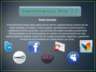 Redes Sociales

 Prácticamente todas estas aplicaciones tienen características propias de las
   redes sociales, en mayor o menor grado, permitiendo la comunicación y
  colaboración entre personas. Los servicios de redes sociales propiamente
   dichos estarían en el nivel superior en cuanto a la comunicación se trata,
siendo sistemas ideales a partir de los cuales se pueden organizar y gestionar
             el resto de herramientas en colaboración con otros.
 