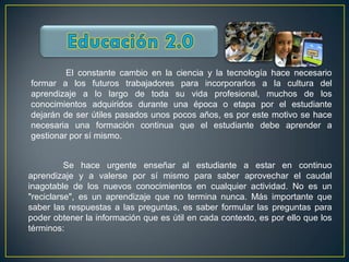 El constante cambio en la ciencia y la tecnología hace necesario
formar a los futuros trabajadores para incorporarlos a la cultura del
aprendizaje a lo largo de toda su vida profesional, muchos de los
conocimientos adquiridos durante una época o etapa por el estudiante
dejarán de ser útiles pasados unos pocos años, es por este motivo se hace
necesaria una formación continua que el estudiante debe aprender a
gestionar por sí mismo.


          Se hace urgente enseñar al estudiante a estar en continuo
aprendizaje y a valerse por sí mismo para saber aprovechar el caudal
inagotable de los nuevos conocimientos en cualquier actividad. No es un
"reciclarse", es un aprendizaje que no termina nunca. Más importante que
saber las respuestas a las preguntas, es saber formular las preguntas para
poder obtener la información que es útil en cada contexto, es por ello que los
términos:
 