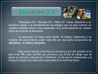 “Educación 2.0”, “Escuela 2.0”, “Web 2.0”: hacen referencia a un
fenómeno ligado a la transformación tecnológica que se está viviendo en
nuestra sociedad actual y que repercuten muy profundamente en nuestra
forma de entender la educación.

         La educación 2.0 tiene como centro: “el trabajo colaborativo y la
creación de conocimiento social”, todo ello con una fuerte componente de
altruismo y de democratización.


         Esta nueva escena educativa se caracteriza por dar entrada en el
aula a las TIC, pero también por promover una forma de trabajo que se
apoya en procesos interactivos y dinámicos, en los que la colaboración y el
trabajo en equipo son elementos esenciales de la actividad diaria.
 