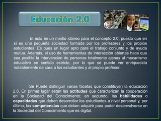 El aula es un medio idóneo para el concepto 2.0, puesto que en
sí es una pequeña sociedad formada por los profesores y los propios
estudiantes. Es pues un lugar apto para el trabajo conjunto y de ayuda
mutua. Además, el uso de herramientas de interacción abiertas hace que
sea posible la intervención de personas totalmente ajenas al mecanismo
educativo en sentido estricto, por lo que se puede ver enriquecida
notablemente de cara a los estudiantes y al propio profesor.



          Se Puede distinguir varias facetas que constituyen la educación
2.0. En primer lugar están las actitudes que caracterizan la cooperación
en la Sociedad del Conocimiento; en segundo, las habilidades o
capacidades que deben desarrollar los estudiantes a nivel personal y, por
último, las competencias que deben adquirir para poder desenvolverse en
la Sociedad del Conocimiento que es digital.
 