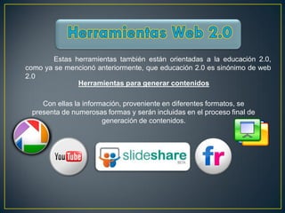 Estas herramientas también están orientadas a la educación 2.0,
como ya se mencionó anteriormente, que educación 2.0 es sinónimo de web
2.0
               Herramientas para generar contenidos

    Con ellas la información, proveniente en diferentes formatos, se
 presenta de numerosas formas y serán incluidas en el proceso final de
                       generación de contenidos.
 