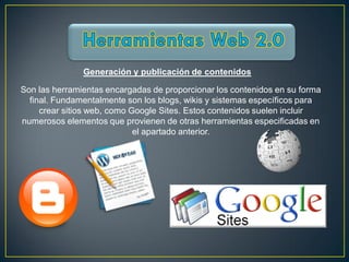 Generación y publicación de contenidos

Son las herramientas encargadas de proporcionar los contenidos en su forma
  final. Fundamentalmente son los blogs, wikis y sistemas específicos para
     crear sitios web, como Google Sites. Estos contenidos suelen incluir
numerosos elementos que provienen de otras herramientas especificadas en
                             el apartado anterior.
 