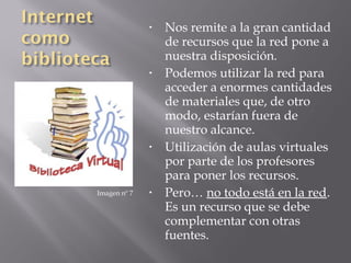 •   Nos remite a la gran cantidad
                  de recursos que la red pone a
                  nuestra disposición.
              •   Podemos utilizar la red para
                  acceder a enormes cantidades
                  de materiales que, de otro
                  modo, estarían fuera de
                  nuestro alcance.
              •   Utilización de aulas virtuales
                  por parte de los profesores
                  para poner los recursos.
Imagen nº 7   •   Pero… no todo está en la red.
                  Es un recurso que se debe
                  complementar con otras
                  fuentes.
 