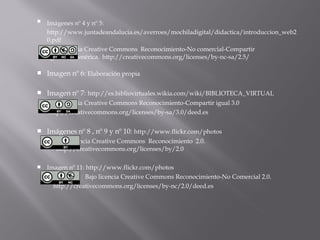    Imágenes nº 4 y nº 5:
    http://www.juntadeandalucia.es/averroes/mochiladigital/didactica/introduccion_web2
    0.pdf
    Bajo licencia Creative Commons Reconocimiento-No comercial-
    Compartir igual 2.5 Genérica.
     http://creativecommons.org/licenses/by-nc-sa/2.5/

   Imagen nº 6: Elaboración propia

   Imagen nº 7: http://es.bibliovirtuales.wikia.com/wiki/BIBLIOTECA_VIRTUAL
    Bajo licencia Creative Commons Reconocimiento-Compartir igual 3.0
    http://creativecommons.org/licenses/by-sa/3.0/deed.es


   Imágenes nº 8 , nº 9 y nº 10: http://www.flickr.com/photos
    Bajo licencia Creative Commons Reconocimiento 2.0.
     http://creativecommons.org/licenses/by/2.0

   Imagen nº 11: http://www.flickr.com/photos
    Bajo licencia Creative Commons Reconocimiento-No Comercial 2.0.
    http://creativecommons.org/licenses/by-nc/2.0/deed.es
 
