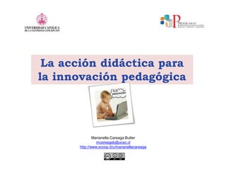 La acción didáctica para
la innovación pedagógica
Marianella Careaga Butter
mcareagab@ucsc.cl
http://www.scoop.it/u/marianellacareaga
 