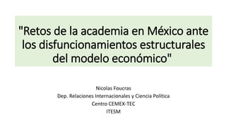 "Retos de la academia en México ante
los disfuncionamientos estructurales
del modelo económico"
Nicolas Foucras
Dep. Relaciones Internacionales y Ciencia Política
Centro CEMEX-TEC
ITESM
 