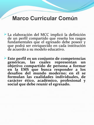 Marco Curricular Común

 La elaboración del MCC implicó la definición
  de un perfil compartido que reseña los rasgos
  fundamentales que el egresado debe poseer y
  que podrá ser enriquecido en cada institución
  de acuerdo a su modelo educativo.

 Este perfil es un conjunto de competencias
  genéricas, las cuales representan un
  objetivo compartido de persona a formar
  en la EMS que busca responder a los
  desafíos del mundo moderno; en él se
  formulan las cualidades individuales, de
  carácter ético, académico, profesional y
  social que debe reunir el egresado.
 