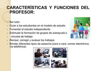 CARACTERÍSTICAS Y FUNCIONES DEL
 PROFESOR:

   Ser tutor
   Guiar a los estudiantes en el modelo de estudio
   Fomentar el estudio independiente
   Estimular la formación de grupos de autoayuda o
    círculos de trabajo
   Revisar, corregir y evaluar los trabajos
   Brindar diferentes tipos de asesoría (cara a cara, correo electrónico,
    vía telefónica)
 