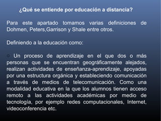 ¿Qué se entiende por educación a distancia?
Para este apartado tomamos varias definiciones de
Dohmen, Peters,Garrison y Shale entre otros.
Definiendo a la educación como:
o Un proceso de aprendizaje en el que dos o más
personas que se encuentran geográficamente alejados,
realizan actividades de enseñanza-aprendizaje, apoyadas
por una estructura orgánica y estableciendo comunicación
a través de medios de telecomunicación. Como una
modalidad educativa en la que los alumnos tienen acceso
remoto a las actividades académicas por medio de
tecnología, por ejemplo redes computacionales, Internet,
videoconferencia etc.
 