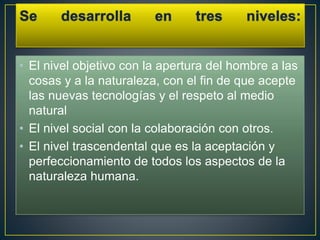 • El nivel objetivo con la apertura del hombre a las
cosas y a la naturaleza, con el fin de que acepte
las nuevas tecnologías y el respeto al medio
natural
• El nivel social con la colaboración con otros.
• El nivel trascendental que es la aceptación y
perfeccionamiento de todos los aspectos de la
naturaleza humana.
 