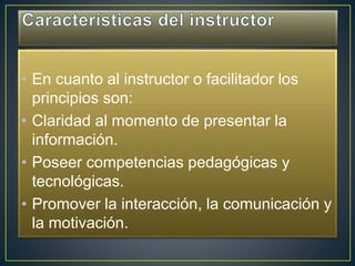 •
• En cuanto al instructor o facilitador los
principios son:
• Claridad al momento de presentar la
información.
• Poseer competencias pedagógicas y
tecnológicas.
• Promover la interacción, la comunicación y
la motivación.
 