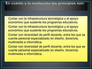 • Contar con la infraestructura tecnológica y el apoyo
económico que sustente los programas educativos.
• Contar con la infraestructura tecnológica y el apoyo
económico que sustente los programas educativos.
• Contar con diversidad de perfil docente, entre los que se
cuente personal especializado en diseño, docencia,
multimedia e informática.
• Contar con diversidad de perfil docente, entre los que se
cuente personal especializado en diseño, docencia,
multimedia e informática.
 