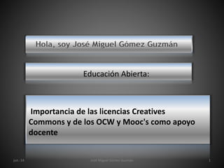 Hola, soy José Miguel Gómez Guzmán
Educación Abierta:
Importancia de las licencias Creatives
Commons y de los OCW y Mooc's como apoyo
docente
jun.-14 José Miguel Gómez Guzmán 1
 