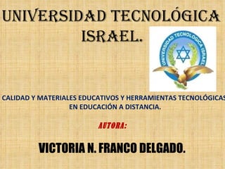 CALIDAD Y MATERIALES EDUCATIVOS Y HERRAMIENTAS TECNOLÓGICAS  EN EDUCACIÓN A DISTANCIA. UNIVERSIDAD TECNOLÓGICA  ISRAEL. AUTORA: VICTORIA N. FRANCO DELGADO. 