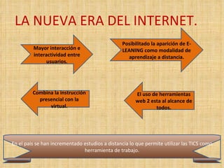 LA NUEVA ERA DEL INTERNET. Mayor interacción e interactividad entre usuarios. Posibilitado la aparición de E-LEANING como modalidad de aprendizaje a distancia. El uso de herramientas web 2 esta al alcance de todos. Combina la instrucción presencial con la virtual. En el pais se han incrementado estudios a distancia lo que permite utilizar las TICS como herramienta de trabajo. 