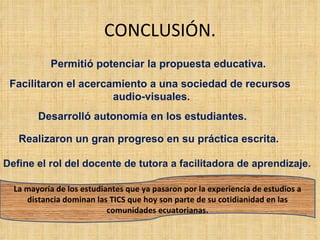 CONCLUSIÓN. Permitió potenciar la propuesta educativa. Facilitaron el acercamiento a una sociedad de recursos  audio-visuales. Desarrolló autonomía en los estudiantes. Realizaron un gran progreso en su práctica escrita. Define el rol del docente de tutora a facilitadora de aprendizaje.  La mayoría de los estudiantes que ya pasaron por la experiencia de estudios a distancia dominan las TICS que hoy son parte de su cotidianidad en las comunidades ecuatorianas. 