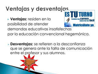  Ventajas: residen en la
posibilidad de atender
demandas educativas insatisfechas
por la educación convencional hegemónica.
 Desventajas: se refieren a la desconfianza
que se genera ante la falta de comunicación
entre el profesor y sus alumnos.
 