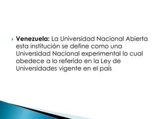  Venezuela: La Universidad Nacional Abierta
esta institución se define como una
Universidad Nacional experimental lo cual
obedece a lo referido en la Ley de
Universidades vigente en el país
 