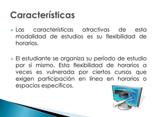  Las características atractivas de esta
modalidad de estudios es su flexibilidad de
horarios.
 El estudiante se organiza su período de estudio
por sí mismo. Esta flexibilidad de horarios a
veces es vulnerada por ciertos cursos que
exigen participación en línea en horarios o
espacios específicos.
 