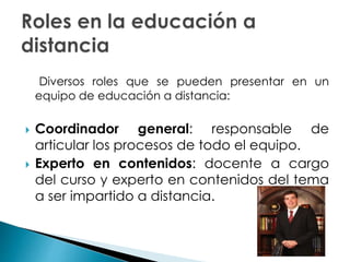 Diversos roles que se pueden presentar en un
equipo de educación a distancia:
 Coordinador general: responsable de
articular los procesos de todo el equipo.
 Experto en contenidos: docente a cargo
del curso y experto en contenidos del tema
a ser impartido a distancia.
 