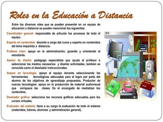 Roles en la Educación a Distancia       Entre los diversos roles que se pueden presentar en un equipo de educación a distancia se pueden mencionar los siguientes:Coordinador general: responsable de articular los procesos de todo el equipo. Experto en contenidos: docente a cargo del curso y experto en contenidos del tema impartido a  distancia. Profesor tutor: apoya en la administración, guiando y orientando al estudiante. Asesor de diseño: pedagogo especialista que ayuda al profesor a seleccionar los medios necesarios  y diseñar actividades, también es conocido como el diseñador instruccionales. Asesor en tecnología: apoya al equipo docente seleccionando las herramientas    tecnológicas adecuadas para el logro por parte del alumno de los objetivos de aprendizaje propuestos. Productor de nuevas tecnologías: apoya en la producción de material audiovisual que  enriquece las  clases. Es el encargado de mediatizar los contenidos. Diseñador gráfico: selecciona los recursos gráficos adecuados para los cursos virtuales. Evaluador del sistema: tiene a su cargo la evaluación de todo el sistema (materiales, tutores, alumnos  y administración general), 