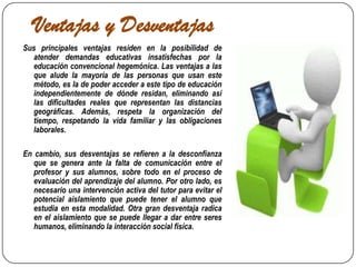 Ventajas y DesventajasSus principales ventajas residen en la posibilidad de atender demandas educativas insatisfechas por la educación convencional hegemónica. Las ventajas a las que alude la mayoría de las personas que usan este método, es la de poder acceder a este tipo de educación independientemente de dónde residan, eliminando así las dificultades reales que representan las distancias geográficas. Además, respeta la organización del tiempo, respetando la vida familiar y las obligaciones laborales.En cambio, sus desventajas se refieren a la desconfianza que se genera ante la falta de comunicación entre el profesor y sus alumnos, sobre todo en el proceso de evaluación del aprendizaje del alumno. Por otro lado, es necesario una intervención activa del tutor para evitar el potencial aislamiento que puede tener el alumno que estudia en esta modalidad. Otra gran desventaja radica en el aislamiento que se puede llegar a dar entre seres humanos, eliminando la interacción social física.