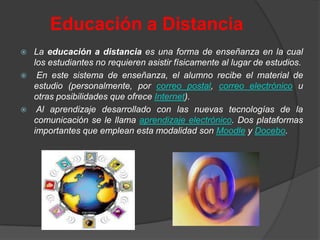 Educación a Distancia
   La educación a distancia es una forma de enseñanza en la cual
    los estudiantes no requieren asistir físicamente al lugar de estudios.
    En este sistema de enseñanza, el alumno recibe el material de
    estudio (personalmente, por correo postal, correo electrónico u
    otras posibilidades que ofrece Internet).
    Al aprendizaje desarrollado con las nuevas tecnologías de la
    comunicación se le llama aprendizaje electrónico. Dos plataformas
    importantes que emplean esta modalidad son Moodle y Docebo.
 