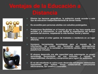 Ventajas de la Educación a
        Distancia
         Elimina las barreras geográficas, la población puede acceder a este
          tipo de educación independientemente de donde resida.

         Es accesible para personas adultas con estudios postergados.

         Proporciona flexibilidad en el horario ya que no hay hora exacta para
          acceder a la información, lo cual facilita la organización del tiempo
          personal del alumno, respetando la vida familiar, social y laboral.

         Reduce costos al evitar gastos de traslados o residencia en un lugar
          diferente.

         Incorpora herramientas tecnológicas para el manejo de la
          información, las cuales son necesarias para desempeñarse
          profesionalmente en la sociedad en constante cambio, tales como las
          plataformas virtuales.

         El alumno desarrolla una alta capacidad para autorregular su propio
          aprendizaje favoreciendo así sus actitudes y valores de
          responsabilidad, disciplina y compromiso para lograr ser autónomo.

         El rol del estudiante es activo pues desarrolla estrategias intelectuales
          importantes para realizar tareas colaborativas, comunicarse
          efectivamente, ser creativo e innovador.
 
